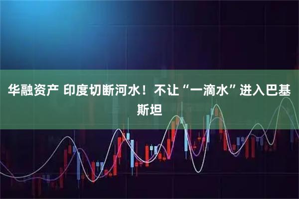 华融资产 印度切断河水！不让“一滴水”进入巴基斯坦