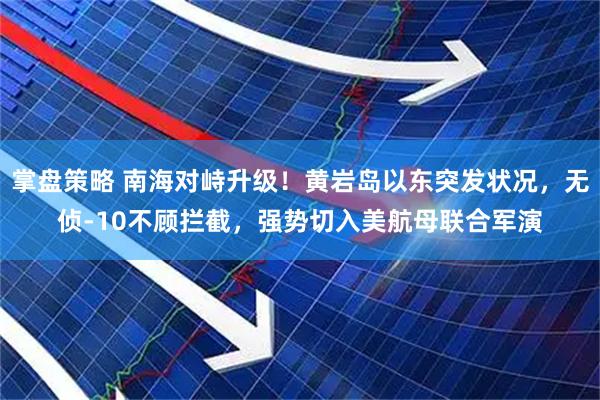 掌盘策略 南海对峙升级！黄岩岛以东突发状况，无侦-10不顾拦截，强势切入美航母联合军演