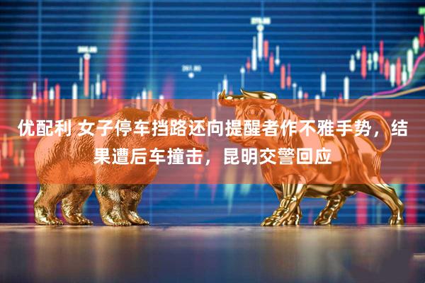 优配利 女子停车挡路还向提醒者作不雅手势，结果遭后车撞击，昆明交警回应