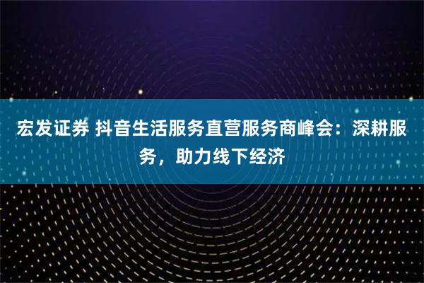宏发证券 抖音生活服务直营服务商峰会：深耕服务，助力线下经济