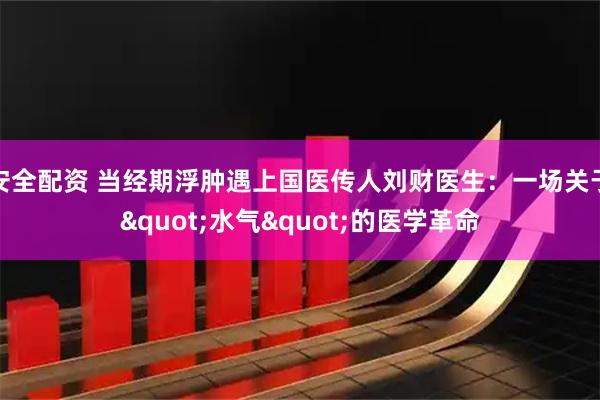 安全配资 当经期浮肿遇上国医传人刘财医生：一场关于"水气"的医学革命
