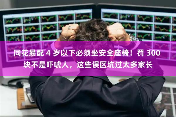 同花易配 4 岁以下必须坐安全座椅！罚 300 块不是吓唬人，这些误区坑过太多家长