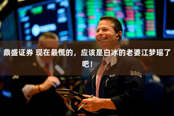 鼎盛证券 现在最慌的，应该是白冰的老婆江梦瑶了吧！