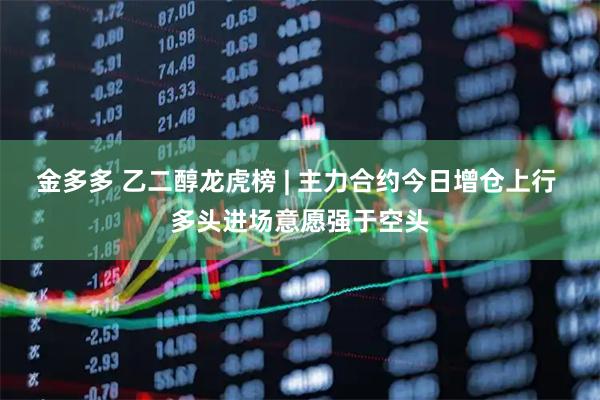 金多多 乙二醇龙虎榜 | 主力合约今日增仓上行 多头进场意愿强于空头